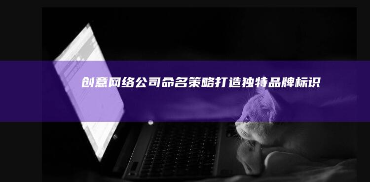 创意网络公司命名策略：打造独特品牌标识